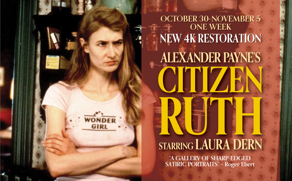 OCTOBER 30 – NOVEMBER 5 ONE WEEK
“A GALLERY OF SHARP-EDGED SATIRIC PORTRAITS.”
– Roger Ebert
Alexander Payne’s
CITIZEN RUTH
Starring Laura Dern
NEW 4K RESTORATION