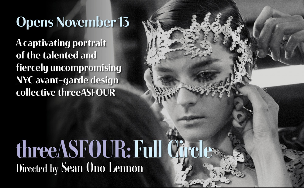 Opens November 13
threeASFOUR: FULL CIRCLE
Directed by Sean Ono Lennon
A captivating portrait of the talented and fiercely uncompromising NYC avant-garde design collective threeASFOUR
