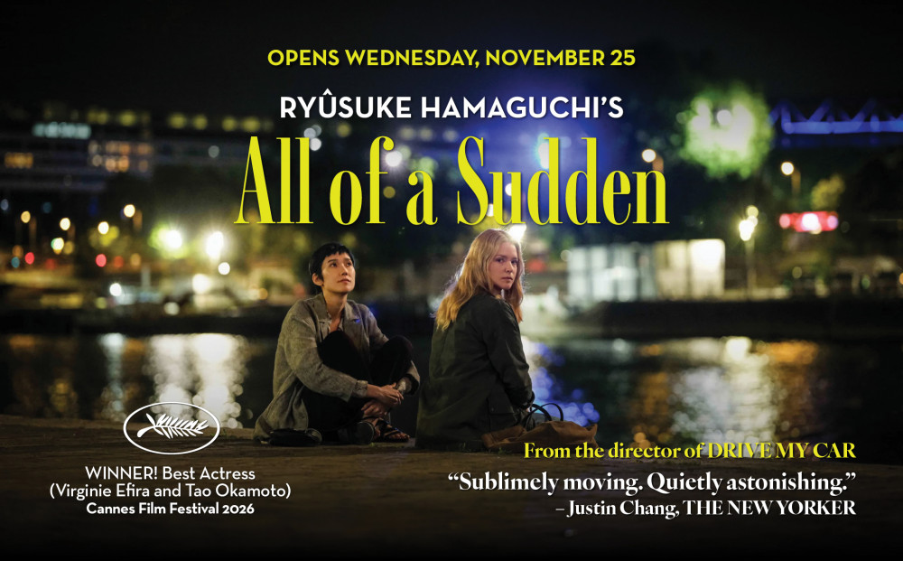 Opens Wednesday, November 25
RYÛSUKE HAMAGUCHI's
ALL OF A SUDDEN
WINNER - BEST ACTRESS (Virginie Efira and Tao Okamoto), 2026 Cannes Film Festival
From the director of DRIVE MY CAR