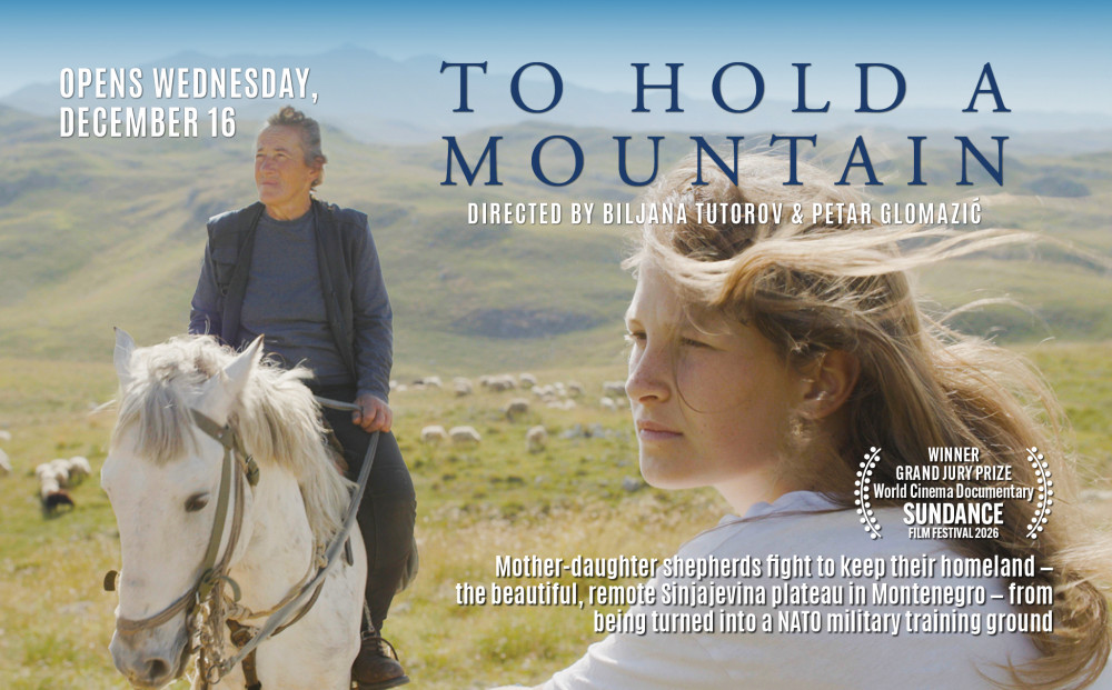 Opens Wednesday, December 16
TO HOLD A MOUNTAIN
Directed by Biljana Tutorov & Petar Glomazić
WINNER - GRAND JURY PRIZE, WORLD CINEMA DOCUMENTARY, 2026 SUNDANCE FILM FESTIVAL
Mother-daughter shepherds fight to keep their homeland - the beautiful, remote Sinjajevina plateau in Montenegro - from being turned into a NATO military training ground